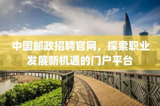 中国邮政招聘官网，探索职业发展新机遇的门户平台