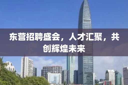 东营招聘盛会，人才汇聚，共创辉煌未来