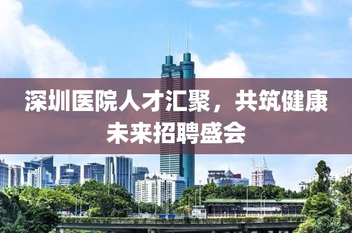 深圳医院人才汇聚，共筑健康未来招聘盛会