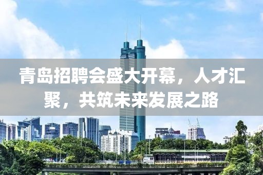 青岛招聘会盛大开幕，人才汇聚，共筑未来发展之路