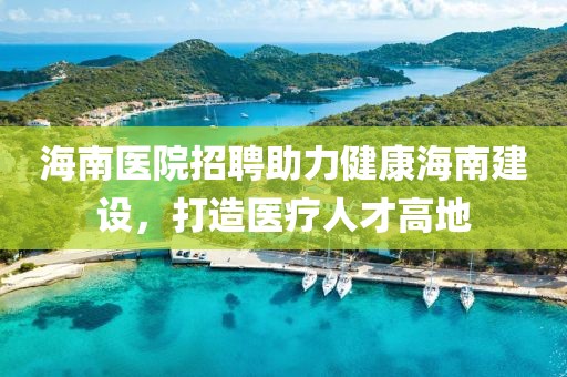 海南医院招聘助力健康海南建设，打造医疗人才高地