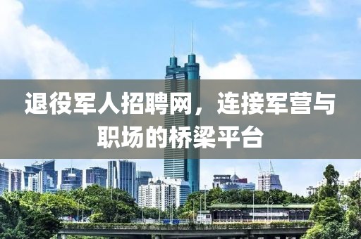 退役军人招聘网，连接军营与职场的桥梁平台