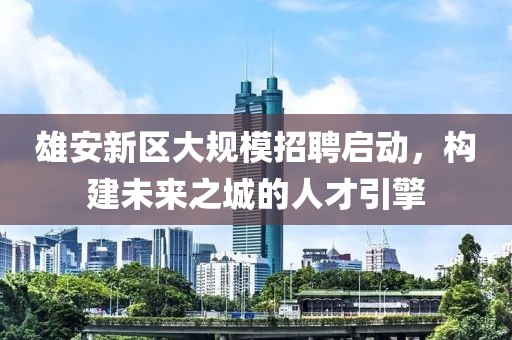 雄安新区大规模招聘启动，构建未来之城的人才引擎