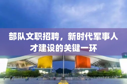 部队文职招聘，新时代军事人才建设的关键一环