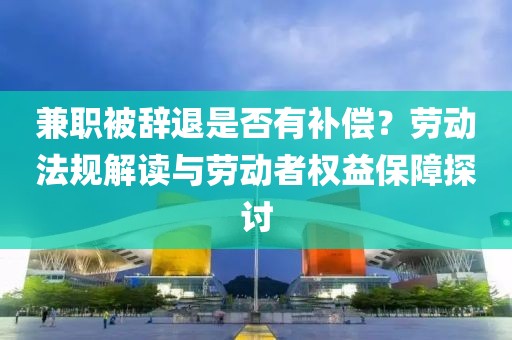 兼职被辞退是否有补偿？劳动法规解读与劳动者权益保障探讨