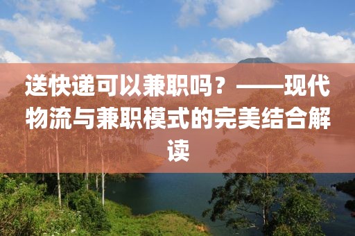 送快递可以兼职吗？——现代物流与兼职模式的完美结合解读